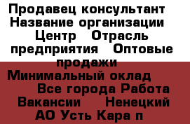 Продавец-консультант › Название организации ­ Центр › Отрасль предприятия ­ Оптовые продажи › Минимальный оклад ­ 20 000 - Все города Работа » Вакансии   . Ненецкий АО,Усть-Кара п.